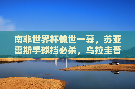 南非世界杯惊世一幕,苏亚雷斯手球挡必杀,乌拉圭晋级与加纳的泪水之憾,南非世界杯惊世手球,苏亚雷斯挡必杀,乌拉圭晋级加纳饮恨