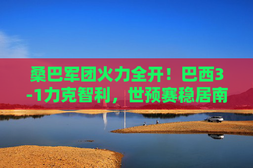 桑巴军团火力全开！巴西3-1力克智利，世预赛稳居南美区榜首，桑巴军团3-1智利 世预赛稳居南美区榜首