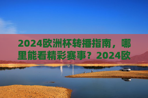2024欧洲杯转播指南,哪里能看精彩赛事?2024欧洲杯转播指南,哪里能看精彩赛事