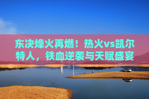东决烽火再燃!热火vs凯尔特人,铁血逆袭与天赋盛宴的巅峰碰撞,东决烽火,热火铁血逆袭VS凯尔特人天赋盛宴
