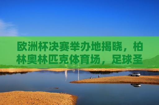 欧洲杯决赛举办地揭晓，柏林奥林匹克体育场，足球圣地的终极对决，欧洲杯决赛落户柏林奥林匹克体育场，足球圣地终极对决