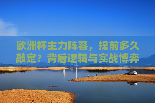 欧洲杯主力阵容,提前多久敲定?背后逻辑与实战博弈,欧洲杯主力阵容敲定,时间、逻辑与实战博弈