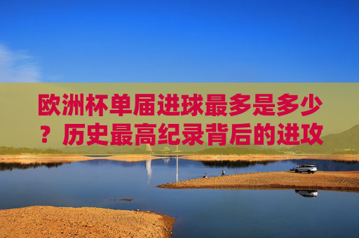 欧洲杯单届进球最多是多少?历史最高纪录背后的进攻盛宴,欧洲杯单届进球最多,历史最高进攻盛宴