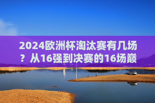2024欧洲杯淘汰赛有几场?从16强到决赛的16场巅峰对决,2024欧洲杯淘汰赛16场巅峰对决,从16强到决赛