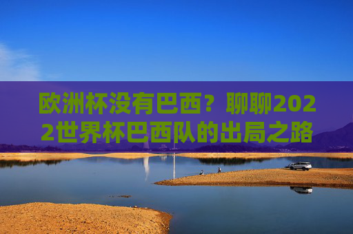 欧洲杯没有巴西？聊聊2022世界杯巴西队的出局之路，2022世界杯巴西队出局之路