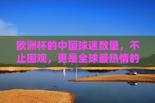 欧洲杯的中国球迷数量,不止围观,更是全球最热情的云端远征军,欧洲杯中国球迷,不止围观,全球最热情的云端远征军