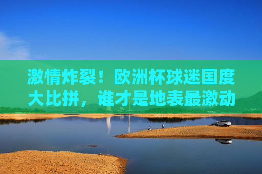 激情炸裂!欧洲杯球迷国度大比拼,谁才是地表最激动?激情炸裂!欧洲杯球迷国度大比拼,谁最燃?