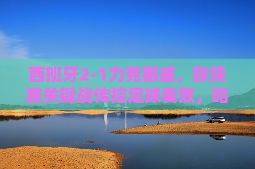 西班牙2-1力克挪威,欧预赛关键战传控足球奏效,哈兰德独木难支,西班牙2-1力克挪威,欧预赛关键战传控制胜哈兰德独木难支