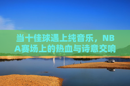 当十佳球遇上纯音乐，NBA赛场上的热血与诗意交响，十佳球遇上纯音乐，NBA赛场的热血诗意交响