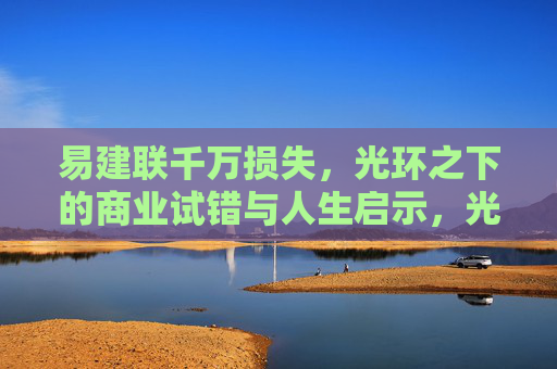 易建联千万损失,光环之下的商业试错与人生启示,光环之下的商业试错,易建联千万损失与人生启示