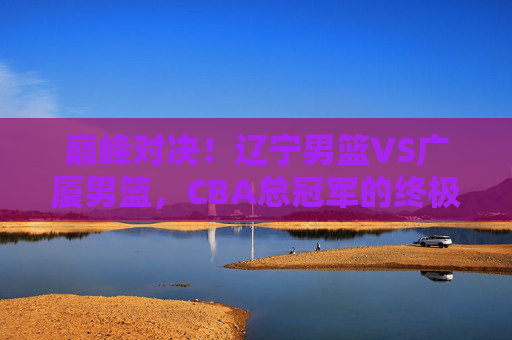 巅峰对决!辽宁男篮VS广厦男篮,CBA总冠军的终极悬念