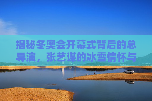 揭秘冬奥会开幕式背后的总导演,张艺谋的冰雪情怀与创意坚守,揭秘冬奥会开幕式总导演张艺谋的冰雪情怀与创意坚守