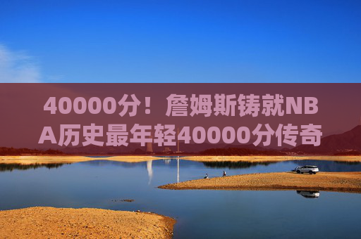40000分!詹姆斯铸就NBA历史最年轻40000分传奇,跨越二十年的得分史诗,詹姆斯NBA最年轻40000分!跨越二十年的得分史诗