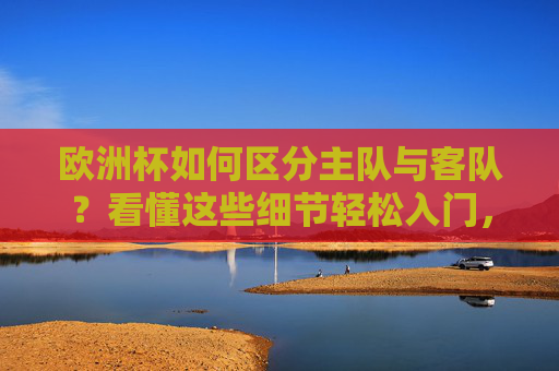 欧洲杯如何区分主队与客队?看懂这些细节轻松入门,欧洲杯区分主队客队,看懂这些细节轻松入门
