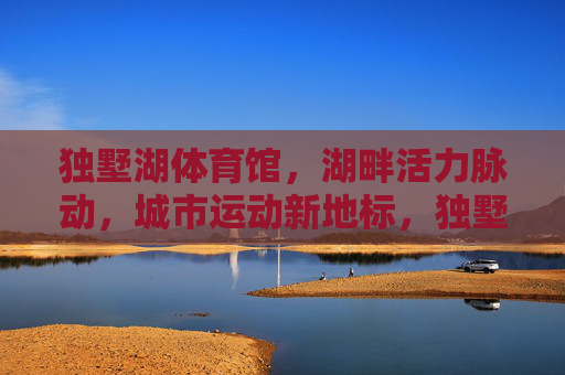 独墅湖体育馆,湖畔活力脉动,城市运动新地标,独墅湖体育馆,湖畔活力脉动,城市运动新地标