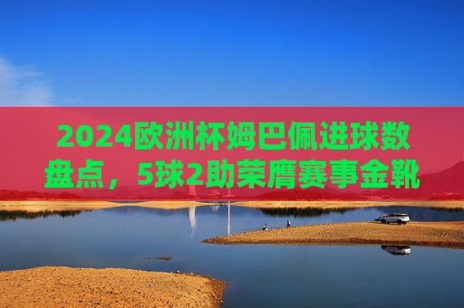 2024欧洲杯姆巴佩进球数盘点,5球2助荣膺赛事金靴,决赛难阻法国憾负,姆巴佩2024欧洲杯5球2助荣膺金靴,决赛难阻法国憾负