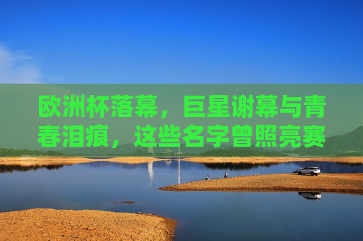 欧洲杯落幕,巨星谢幕与青春泪痕,这些名字曾照亮赛场,欧洲杯落幕,巨星谢幕与青春泪痕,名字照亮赛场