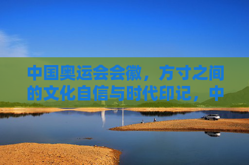 中国奥运会会徽，方寸之间的文化自信与时代印记，中国奥运会会徽，方寸间的文化自信与时代印记