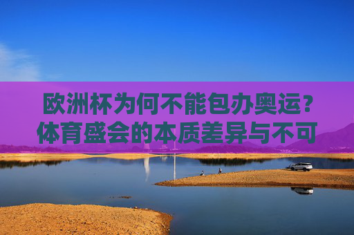 欧洲杯为何不能包办奥运？体育盛会的本质差异与不可替代性，欧洲杯难包办奥运，体育盛会的本质差异与不可替代性