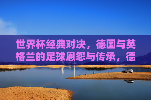世界杯经典对决,德国与英格兰的足球恩怨与传承,德国与英格兰,世界杯恩怨与传承的经典对决