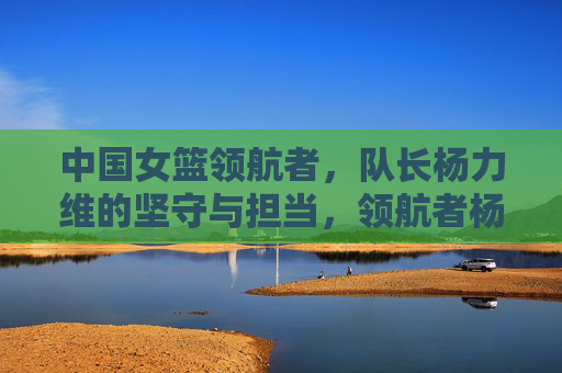 中国女篮领航者,队长杨力维的坚守与担当,领航者杨力维,中国女篮的坚守与担当