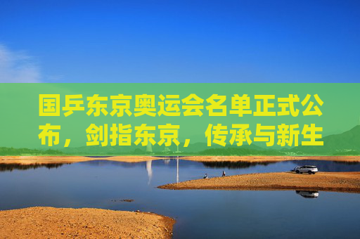 国乒东京奥运会名单正式公布，剑指东京，传承与新生共铸辉煌，国乒东京奥运名单公布，剑指东京，传承新生共铸辉煌