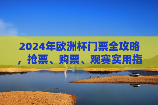 2024年欧洲杯门票全攻略，抢票、购票、观赛实用指南，2024年欧洲杯门票抢票购票观赛全攻略