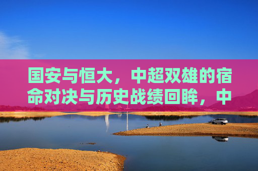 国安与恒大，中超双雄的宿命对决与历史战绩回眸，中超双雄宿命对决，国安与恒大历史战绩回眸