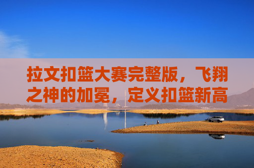 拉文扣篮大赛完整版，飞翔之神的加冕，定义扣篮新高度，拉文加冕飞翔之神，定义扣篮新高度