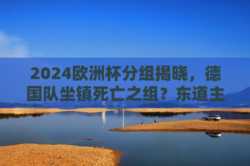 2024欧洲杯分组揭晓,德国队坐镇死亡之组?东道主的机遇与挑战,2024欧洲杯,德国东道主陷死亡组,机遇挑战并存
