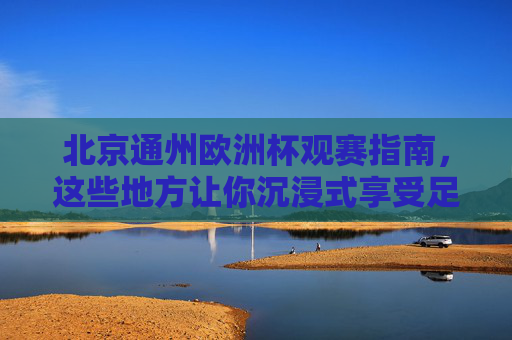 北京通州欧洲杯观赛指南,这些地方让你沉浸式享受足球盛宴,北京通州欧洲杯观赛指南,沉浸式享受足球盛宴