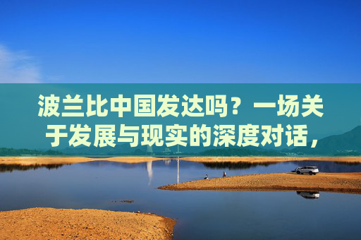 波兰比中国发达吗?一场关于发展与现实的深度对话,波兰与中国,发展与现实的深度对话