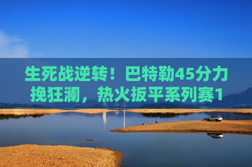 生死战逆转！巴特勒45分力挽狂澜，热火扳平系列赛1-1平凯尔特人，生死战逆转！巴特勒45分热火扳平1-1凯尔特人