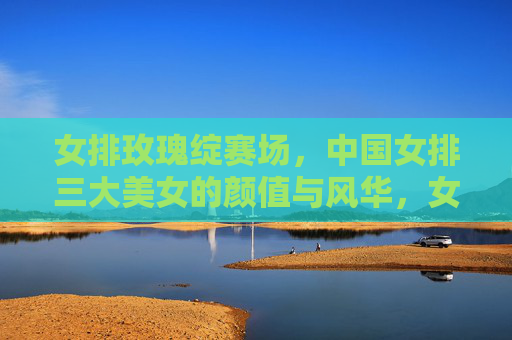 女排玫瑰绽赛场,中国女排三大美女的颜值与风华,女排玫瑰绽赛场,三大美女的颜值与风华
