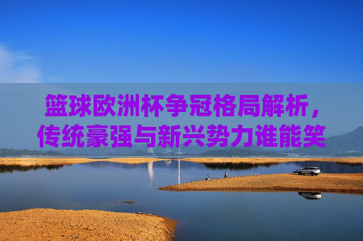 篮球欧洲杯争冠格局解析，传统豪强与新兴势力谁能笑到最后？篮球欧洲杯争冠，传统豪强与新兴势力谁能笑到最后？