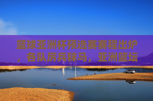 篮球亚洲杯预选赛赛程出炉,各队厉兵秣马,亚洲篮坛巅峰之战启幕,篮球亚洲杯预选赛赛程出炉 亚洲篮坛巅峰之战启幕