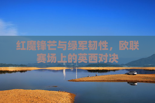 红魔锋芒与绿军韧性,欧联赛场上的英西对决