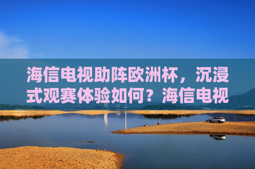 海信电视助阵欧洲杯，沉浸式观赛体验如何？海信电视欧洲杯沉浸式观赛体验如何？