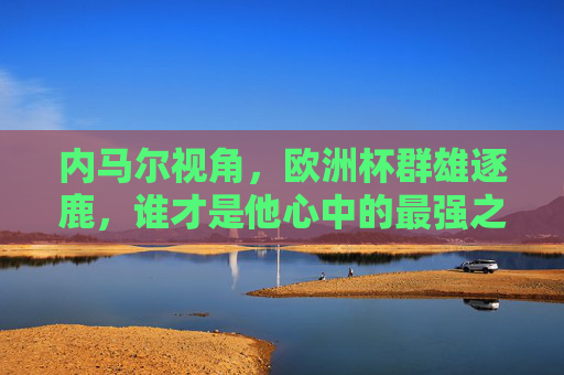 内马尔视角,欧洲杯群雄逐鹿,谁才是他心中的最强之师?内马尔视角,欧洲杯群雄逐鹿,心中的最强之师