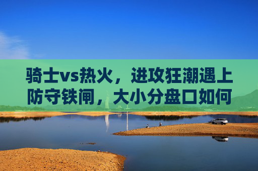 骑士vs热火，进攻狂潮遇上防守铁闸，大小分盘口如何抉择？骑士vs热火，进攻狂潮VS防守铁闸，大小分盘口如何抉择？