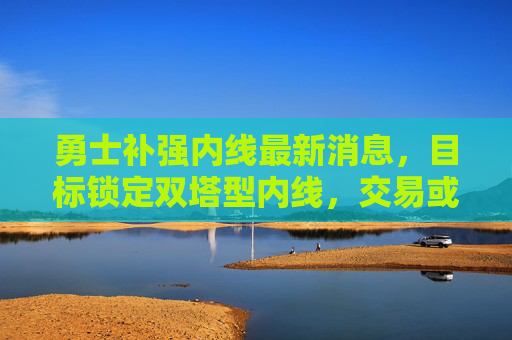 勇士补强内线最新消息，目标锁定双塔型内线，交易或成优先选项，薪资空间成关键，勇士补强内线目标双塔型，交易优先薪资空间成关键