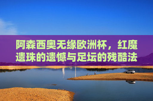 阿森西奥无缘欧洲杯,红魔遗珠的遗憾与足坛的残酷法则,阿森西奥无缘欧洲杯,红魔遗珠的遗憾与足坛残酷法则