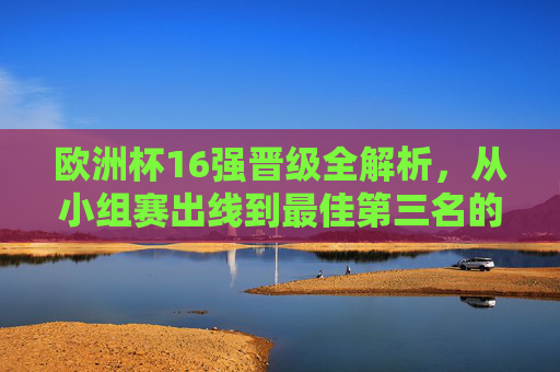 欧洲杯16强晋级全解析,从小组赛出线到最佳第三名的诞生,欧洲杯16强晋级全解析,小组赛出线与最佳第三名诞生