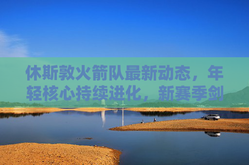 休斯敦火箭队最新动态，年轻核心持续进化，新赛季剑指季后赛附加赛，火箭年轻核心持续进化 新赛季剑指季后赛附加赛