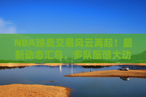 NBA球员交易风云再起！最新动态汇总，多队酝酿大动作，球星去引关注，NBA交易风云再起，多队酝酿大动作，球星去引最新动态