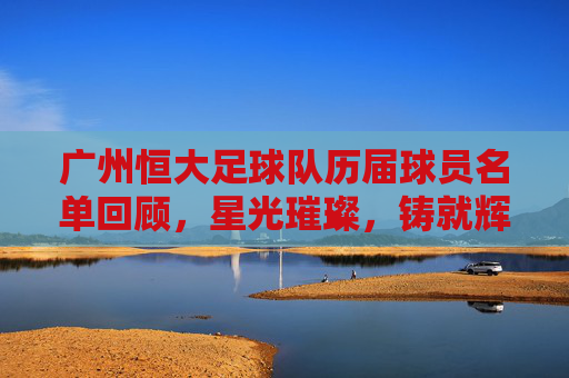 广州恒大足球队历届球员名单回顾，星光璀璨，铸就辉煌，广州恒大历届球员，星光璀璨铸就辉煌