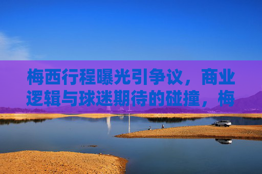梅西行程曝光引争议,商业逻辑与球迷期待的碰撞,梅西行程曝光,商业逻辑与球迷期待的碰撞