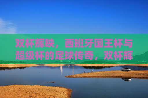 双杯辉映,西班牙国王杯与超级杯的足球传奇,双杯辉映,西班牙国王杯与超级杯的足球传奇