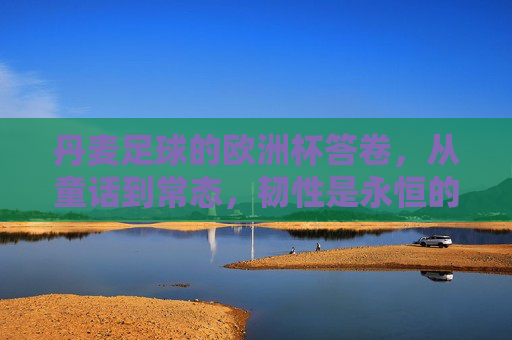 丹麦足球的欧洲杯答卷，从童话到常态，韧性是永恒的注脚，丹麦足球欧洲杯答卷，童话到常态，韧性永恒