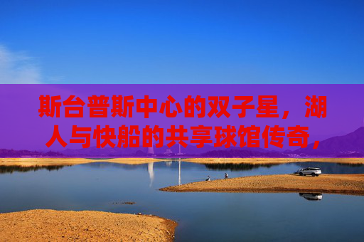 斯台普斯中心的双子星，湖人与快船的共享球馆传奇，斯台普斯双子星，湖人与快船的共享球馆传奇